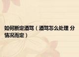 如何断定酒驾（酒驾怎么处理 分情况而定）