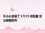 不小心安装了 17173 浏览器 怎么卸载软件