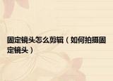 固定镜头怎么剪辑（如何拍摄固定镜头）