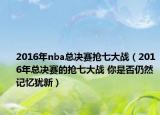 2016年nba总决赛抢七大战（2016年总决赛的抢七大战 你是否仍然记忆犹新）