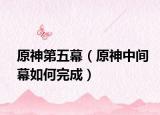 原神第五幕（原神中间幕如何完成）