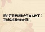 现在开正新鸡排会不会太晚了（正新鸡排要炸的时间）