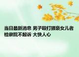 当日最新消息 男子殴打猥亵女儿者检察院不起诉 大快人心