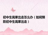 初中生离家出走怎么办（如何预防初中生离家出走）