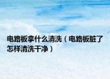 电路板拿什么清洗（电路板脏了怎样清洗干净）