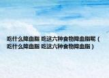 吃什么降血脂 吃这六种食物降血脂呢（吃什么降血脂 吃这六种食物降血脂）