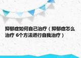 抑郁症如何自己治疗（抑郁症怎么治疗 6个方法进行自我治疗）