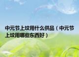 中元节上坟用什么供品（中元节上坟用哪些东西好）