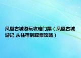 凤凰古城游玩攻略门票（凤凰古城游记 从住宿到取票攻略）