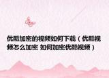 优酷加密的视频如何下载（优酷视频怎么加密 如何加密优酷视频）