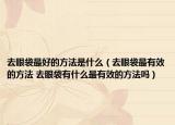 去眼袋最好的方法是什么（去眼袋最有效的方法 去眼袋有什么最有效的方法吗）