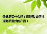 保健品买什么好（保健品 如何挑选到质量好的产品）