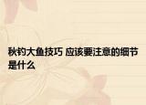 秋钓大鱼技巧 应该要注意的细节是什么