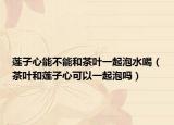 莲子心能不能和茶叶一起泡水喝（茶叶和莲子心可以一起泡吗）