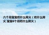 六个月宝宝吃什么降火（吃什么降火 宝宝6个月吃什么降火）