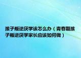孩子叛逆厌学该怎么办（青春期孩子叛逆厌学家长应该如何做）