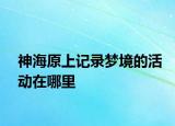 神海原上记录梦境的活动在哪里