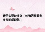 猪舌头要炒多久（炒猪舌头要煮多长时间能熟）