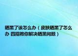 晒黑了该怎么办（皮肤晒黑了怎么办 四招教你解决晒黑问题）