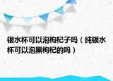 银水杯可以泡枸杞子吗（纯银水杯可以泡黑枸杞的吗）