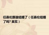 任嘉伦跟谁结婚了（任嘉伦结婚了吗? 真实）