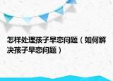 怎样处理孩子早恋问题（如何解决孩子早恋问题）