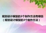 规划设计模型的3个制作方法有哪些（规划设计模型的3个制作方法）