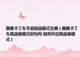 跑跑卡丁车手游挑战模式在哪（跑跑卡丁车挑战者模式好玩吗 如何开启挑战者模式）