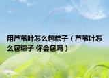用芦苇叶怎么包粽子（芦苇叶怎么包粽子 你会包吗）