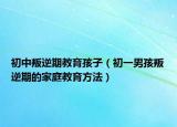 初中叛逆期教育孩子（初一男孩叛逆期的家庭教育方法）