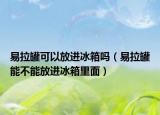 易拉罐可以放进冰箱吗（易拉罐能不能放进冰箱里面）