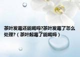 茶叶发霉还能喝吗?茶叶发霉了怎么处理?（茶叶起霉了能喝吗）