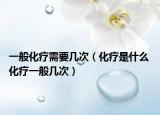 一般化疗需要几次（化疗是什么 化疗一般几次）