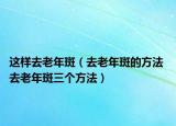 这样去老年斑（去老年斑的方法 去老年斑三个方法）