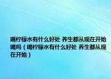 喝柠檬水有什么好处 养生都从现在开始喝吗（喝柠檬水有什么好处 养生都从现在开始）