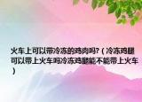 火车上可以带冷冻的鸡肉吗?（冷冻鸡腿可以带上火车吗冷冻鸡腿能不能带上火车）