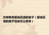 怎样教育爱说谎话的孩子（爱说谎话的孩子应该怎么教育）