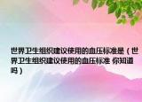 世界卫生组织建议使用的血压标准是（世界卫生组织建议使用的血压标准 你知道吗）