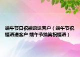 端午节日祝福语送客户（端午节祝福语送客户 端午节搞笑祝福语）