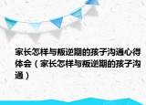 家长怎样与叛逆期的孩子沟通心得体会（家长怎样与叛逆期的孩子沟通）
