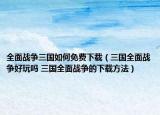 全面战争三国如何免费下载（三国全面战争好玩吗 三国全面战争的下载方法）
