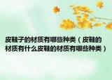 皮鞋子的材质有哪些种类（皮鞋的材质有什么皮鞋的材质有哪些种类）