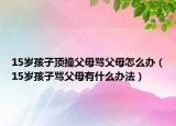 15岁孩子顶撞父母骂父母怎么办（15岁孩子骂父母有什么办法）