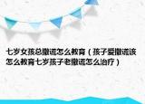 七岁女孩总撒谎怎么教育（孩子爱撒谎该怎么教育七岁孩子老撒谎怎么治疗）