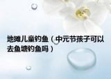 地摊儿童钓鱼（中元节孩子可以去鱼塘钓鱼吗）
