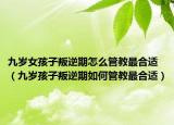 九岁女孩子叛逆期怎么管教最合适（九岁孩子叛逆期如何管教最合适）