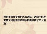 透明手机壳变黄后怎么清洗（透明手机壳发黄了如何清洗透明手机壳发黄了怎么清洗）