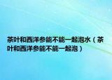 茶叶和西洋参能不能一起泡水（茶叶和西洋参能不能一起泡）