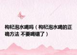 枸杞泡水喝吗（枸杞泡水喝的正确方法 不要喝错了）