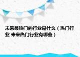 未来最热门的行业是什么（热门行业 未来热门行业有哪些）